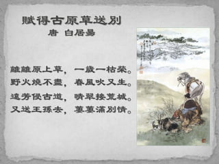 離離原上草，一歲一枯榮。
野火燒不盡，春風吹又生。
遠芳侵古道，晴翠接荒城。
又送王孫去，萋萋滿別情。
 