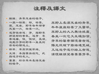  離離：青草茂盛的樣子。
 一歲一枯榮：枯，枯萎。
榮，茂盛。野草每年都會
茂盛一次，枯萎一次。
 遠芳侵古道：芳，指野草
那濃郁的香氣。遠芳：草
香遠播。侵，侵佔，長滿。
遠處芬芳的野草一直長到
古老的驛道上。
 晴翠：草原明麗翠綠。
 王孫：本指貴族後代，此
指遠方的友人。
 萋萋：形容草木長得茂盛
的樣子。
原野上長滿茂盛的青草，
年年歲歲枯萎了又蒼翠。
原野上的大火無法燒盡，
春風一吹它又生機勃發。
芳草的馨香彌漫著古道，
陽光照耀下碧綠連荒城。
又送遊子遠行踏上古道，
滿懷離請望著萋萋芳草。
 
