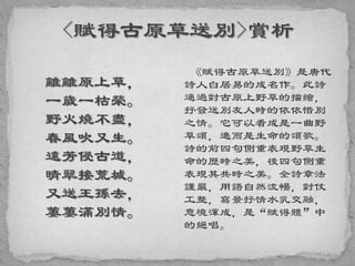 離離原上草，
一歲一枯榮。
野火燒不盡，
春風吹又生。
遠芳侵古道，
晴翠接荒城。
又送王孫去，
萋萋滿別情。
《賦得古原草送別》是唐代
詩人白居易的成名作。此詩
通過對古原上野草的描繪，
抒發送別友人時的依依惜別
之情。它可以看成是一曲野
草頌，進而是生命的頌歌。
詩的前四句側重表現野草生
命的歷時之美，後四句側重
表現其共時之美。全詩章法
謹嚴，用語自然流暢，對仗
工整，寫景抒情水乳交融，
意境渾成，是“賦得體”中
的絕唱。
 
