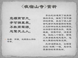 危樓高百尺，
手可摘星辰。
不敢高聲語，
恐驚天上人。
 危樓：高樓，這裡指山頂的
寺廟。
李白此詩運用了極其誇
張的手法，描寫了寺中樓
宇的高聳，表達了詩人對
古代廟宇建築藝術的驚歎
以及對神仙般生活的嚮往。
全詩語言樸素自然，想像
瑰麗，誇張巧妙，活靈活
現，短短二十個字，除使
人有身臨其境感覺外，也
給人無窮的想像空間。
此詩淺顯直白，如駱賓
王的<咏鵝>一樣，是幼兒
學唐詩的常用教材。
 