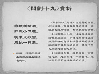 綠蟻新醅酒，
紅泥小火爐。
晚來天欲雪，
能飲一杯無。
 綠蟻：指浮在新釀
未過濾米酒上的綠
色泡沫。
<問劉十九>是詩人白居易的作品。
此詩描寫一個風雪飄飛的傍晚，邀
請朋友前來喝酒，共敘衷腸的情景。
全詩寥寥二十字，沒有深遠寄託，
沒有華麗辭藻，字裡行間卻洋溢著
熱烈歡快的色調和溫馨熾熱的情誼，
通過寫把酒共飲的渴望，體現了朋
友間誠懇親密的關係。
全詩簡練含蓄，輕鬆灑脫，而詩
句之間，意脈相通，一氣貫之。此
詩亦是幼兒唐詩教唱的必選。
 