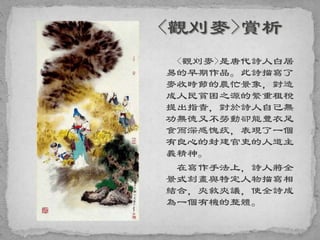 <觀刈麥>是唐代詩人白居
易的早期作品。此詩描寫了
麥收時節的農忙景象，對造
成人民貧困之源的繁重租稅
提出指責，對於詩人自己無
功無德又不勞動卻能豐衣足
食而深感愧疚，表現了一個
有良心的封建官吏的人道主
義精神。
在寫作手法上，詩人將全
景式刻畫與特定人物描寫相
結合，夾敘夾議，使全詩成
為一個有機的整體。
 