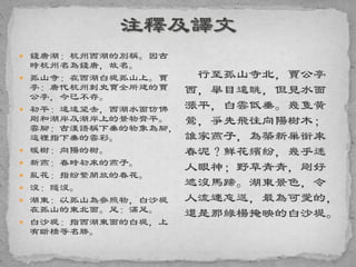  錢唐湖：杭州西湖的別稱。因古
時杭州名為錢唐，故名。
 孤山寺：在西湖白堤孤山上。賈
亭：唐代杭州刺史賈全所建的賈
公亭，今已不存。
 初平：遠遠望去，西湖水面仿佛
剛和湖岸及湖岸上的景物齊平。
雲腳：古漢語稱下垂的物象為腳，
這裡指下垂的雲彩。
 暖樹：向陽的樹。
 新燕：春時初來的燕子。
 亂花：指紛繁開放的春花。
 沒：隱沒。
 湖東：以孤山為參照物，白沙堤
在孤山的東北面。足：滿足。
 白沙堤：指西湖東面的白堤，上
有斷橋等名勝。
行至孤山寺北，賈公亭
西，舉目遠眺，但見水面
漲平，白雲低垂。幾隻黃
鶯，爭先飛往向陽樹木；
誰家燕子，為築新巢銜來
春泥？鮮花繽紛，幾乎迷
人眼神；野草青青，剛好
遮沒馬蹄。湖東景色，令
人流連忘返，最為可愛的，
還是那綠楊掩映的白沙堤。
 