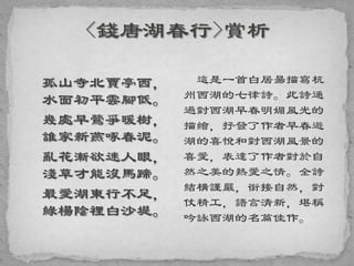 孤山寺北賈亭西，
水面初平雲腳低。
幾處早鶯爭暖樹，
誰家新燕啄春泥。
亂花漸欲迷人眼，
淺草才能沒馬蹄。
最愛湖東行不足，
綠楊陰裡白沙堤。
這是一首白居昜描寫杭
州西湖的七律詩。此詩通
過對西湖早春明媚風光的
描繪，抒發了作者早春遊
湖的喜悅和對西湖風景的
喜愛，表達了作者對於自
然之美的熱愛之情。全詩
結構謹嚴，銜接自然，對
仗精工，語言清新，堪稱
吟詠西湖的名篇佳作。
 