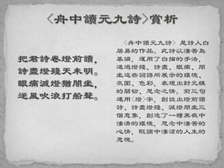 把君詩卷燈前讀，
詩盡燈殘天未明。
眼痛滅燈猶闇坐，
逆風吹浪打船聲。
<舟中讀元九詩> 是詩人白
居易的作品。此詩以淒苦為
基調，運用了白描的手法，
通過燈殘、詩盡、眼痛、闇
坐這些詞語所展示的環境、
氛圍、色彩，表現出對元稹
的關切、思念之情。前三句
連用<燈>字，創設出燈前讀
詩、詩盡燈殘、滅燈闇坐三
個意象，創造了一種黑夜中
淒清的環境，思念中淒苦的
心情，貶謫中淒涼的人生的
意境。
 