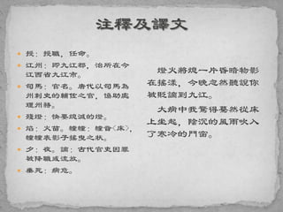  授：授職，任命。
 江州：即九江郡，治所在今
江西省九江市。
 司馬：官名。唐代以司馬為
州刺史的輔佐之官，協助處
理州務。
 殘燈：快要熄滅的燈。
 焰：火苗。幢幢：幢音<床>，
幢幢表影子搖曳之狀。
 夕：夜。謫：古代官吏因罪
被降職或流放。
 垂死：病危。
燈火將熄一片昏暗物影
在搖漾，今晚忽然聽說你
被貶謫到九江。
大病中我驚得驀然從床
上坐起，陰沉的風雨吹入
了寒冷的門窗。
 