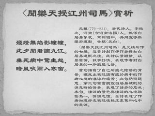 殘燈無焰影幢幢，
此夕聞君謫九江。
垂死病中驚坐起，
暗風吹雨入寒窗。
元稹(779—831)，唐代詩人。字微
之，河南(今河南洛陽)人。他係白
居易摯友，常相唱和，共同宣導新
樂府運動，世稱<元白>。
<聞樂天授江州司馬> 是元稹所作
的七絕。這首詩創作于作者得知白
居易遭貶之後。此詩以景襯情，以
景寫情，敘事抒情，表現作者對白
居易的一片殷殷之情。
首句描寫了自己所處之陰暗的背
景，襯托出被貶謫有處於病中的作
者心境的淒涼和痛苦；次句點明題
意；第三句寫當聽說白居易被貶的
消息時的情景，表現了諸多的意味；
末句，淒涼的景色與淒涼的心境融
恰為一，情調悲愴。全詩表達了作
者知道好友被貶後極度震驚和心中
的悲涼。
 