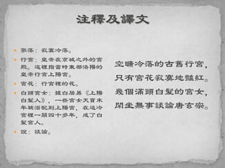  寥落：寂寞冷落。
 行宮：皇帝在京城之外的宮
殿。這裡指當時東都洛陽的
皇帝行宮上陽宮。
 宮花：行宮裡的花。
 白頭宮女：據白居易《上陽
白髮人》，一些宮女天寶末
年被潛配到上陽宮，在這冷
宮裡一關四十多年，成了白
髮宮人。
 說：談論。
空曠冷落的古舊行宮，
只有宮花寂寞地豔紅。
幾個滿頭白髮的宮女，
閑坐無事談論唐玄宗。
 