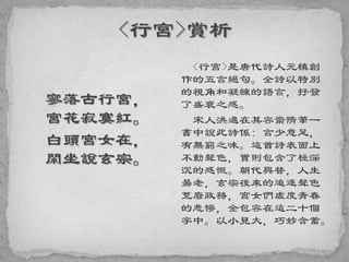 寥落古行宮，
宮花寂寞紅。
白頭宮女在，
閑坐說玄宗。
<行宮>是唐代詩人元稹創
作的五言絕句。全詩以特別
的視角和凝練的語言，抒發
了盛衰之感。
宋人洪邁在其容齋隋筆一
書中說此詩係: 言少意足，
有無窮之味。這首詩表面上
不動聲色，實則包含了極深
沉的感慨。朝代興替，人生
昜老，玄宗後來的追逐聲色
荒廢政務，宮女們虛度青春
的悲慘，全包容在這二十個
字中。以小見大，巧妙含蓄。
 