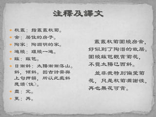  秋叢：指叢叢秋菊。
 舍：居住的房子。
 陶家：陶淵明的家。
 遍繞：環繞一遍。
 籬：籬笆。
 日漸斜：太陽漸漸落山。
斜，傾斜。因古詩需與
上句押韻，所以此處斜
應讀<俠>。
 盡：完。
 更：再。
叢叢秋菊圍繞房舍，
好似到了陶潛的故居。
圍繞籬笆觀賞菊花，
不覺太陽已西斜。
並非我特別偏愛菊
花，只是秋菊凋謝後，
再也無花可賞。
 