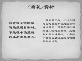 秋叢繞舍似陶家，
遍繞籬邊日漸斜。
不是花中偏愛菊，
此花開盡更無花。
日漸斜三字，把詩人對
菊花的喜愛和留戀渲染得
淋漓盡至。而菊花所以得
到詩人的特別垂青，是因
為它凋謝得最晚，此處暗
示對菊花歷經風霜後凋謝
品格的讚美。
 