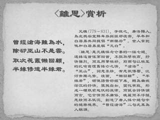 曾經滄海難為水，
除卻巫山不是雲。
取次花叢懶回顧，
半緣修道半緣君。
元稹(779－831)，字微之，唐洛陽人。
為北魏宗室鮮卑族拓跋部後裔，早年和
白居易共同提倡“新樂府”。世人常把
他和白居易並稱“元白”。
<離思>是元稹悼念亡妻的一組七絕，
選錄這首係第四首，不但取譬極高，抒
情強烈，而且用筆極妙。前兩句以極至
的比喻寫懷舊悼亡之情，“滄海”、
“巫山”，詞意豪壯，有悲歌傳響、江
河奔騰之勢。後面，“懶回顧”、“半
緣君”，頓使語勢舒緩下來，轉為曲婉
深沉的抒情。張弛自如，變化有致，形
成一種跌宕起伏的旋律。而就全詩情調
而言，它言情而不庸俗，瑰麗而不浮豔，
悲壯而不低沉，創造了唐人悼亡絕句中
的絕勝境界。“曾經滄海”二句尤其為
人稱誦。
 