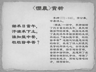 鋤禾日當午，
汗滴禾下土。
誰知盤中餐，
粒粒皆辛苦？
李绅(772－846)，字公垂，
中唐诗人。
<憫農>一詩中，李紳描繪
了烈日當空的正午，農民田
裡勞作的景象，概括地表現
了農民終年辛勤勞動的生活，
然後以“誰知盤中餐，粒粒
皆辛苦”這樣近似蘊意深遠
的格言，表達了詩人對農民
真摯的同情之心。全詩風格
簡樸厚重，語言通俗質樸，
音節和諧明快，並運用了虛
實結合與對比手法，增強了
詩的表現力，而使它傳唱四
方，婦孺皆知。
 