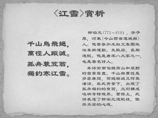 千山鳥飛絕，
萬徑人蹤滅。
孤舟蓑笠翁，
獨釣寒江雪。
柳宗元(773－819），字子
厚，河東(今山西省運城縣)
人。他曾參加王叔文集團政
治革新運動。失敗后，長期
遭貶。他是唐宋八大家之一，
也是著名詩人。
本詩前兩句將高山和原野
的雪景寫盡。千山與萬徑是
多麼廣闊，而絕與滅又何其
淒涼。在此背景下，出現了
孤舟獨釣的魚翁，立刻構成
峻峭奇特境界。實際上，此
詩表達了柳宗元遭貶後，傲
然不屈的心境。
 