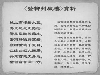 城上高樓接大荒，
海天愁思正茫茫。
驚風亂颭芙蓉水，
密雨斜侵薜荔牆。
嶺樹重遮千里目，
江流曲似九回腸。
共來百越文身地，
猶自音書滯一方。
這首詩就是柳氏貶後的心
聲，因念及其他因革新運動
被貶友人，故詩中表現出一
種真摯的情誼。
詩的首聯先寫柳州，寫四
人分處之地都是邊荒。次聯
寫夏日柳州景物，報告當地
氣候。三聯寫遠景，寫相望
之勤，相思之苦，融情入景。
尾聯寫五人遭際，天各一方，
音書久滯。這首抒情詩，賦
中有比，象中含興，情景交
融，楚楚動人。
 