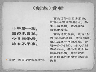 十年磨一劍，
霜刃未曾試。
今日把示君，
誰有不平事。
 霜刃：形容刀刃雪亮鋒利。
賈島(779-843)字閬仙，
范陽(今河北涿縣)人。早
年出家為僧，後來還俗，
受教于韓愈。
賈島詩思奇僻。這首<劍
客>卻率意造語，直吐胸臆，
給人別具一格的感覺。詩
題一作<述劍>。詩人以劍
客的口吻，著力刻畫劍和
劍客的形象，托物言志，
抒寫自己興利除弊的政治
抱負。
 