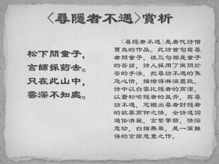 松下問童子，
言師採葯去。
只在此山中，
雲深不知處。
<尋隱者不遇>是唐代詩僧
賈島的作品。此詩首句寫尋
者問童子，後三句都是童子
的答話，詩人採用了寓問於
答的手法，把尋訪不遇的焦
急心情，描繪得淋漓盡致。
詩中以白雲比隱者的高潔，
以蒼松喻隱者的風骨，寫尋
訪不遇，愈襯出尋者對隱者
的欽慕高仰之情。全詩遣詞
通俗清麗，言繁筆簡，情深
意切，白描無華，是一篇難
得的言簡意豐之作。
 