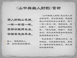 兩人對酌山花開，
一杯一杯復一杯。
我醉欲眠卿且去，
明朝有意抱琴來。
 幽人: 指隱居的人。
 卿：對好朋友的稱呼。
<山中與幽人對酌>是大詩人李
白的詩作。李白愛喝酒，他與隱
居山中的朋友在山花叢中，喝了
一杯一杯又一杯，喝到後來，詩
人醉了，想睡了，就對他的酒友
說︰“我已喝醉，想睡了，你回
去吧！明天你若還覺得有意的話，
就請順便抱隻琴來！”
此詩表現了一種隨心所欲、恣
情縱飲、不拘禮節的態度，展現
出一個具有高度個性化、超凡脫
俗的藝術形象。
 