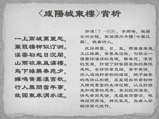 一上高城萬里愁，
蒹葭楊柳似汀洲。
溪雲初起日沉閣，
山雨欲來風滿樓。
鳥下綠蕪秦苑夕，
蟬鳴黃葉漢宮秋。
行人莫問當年事，
故國東來渭水流。
許渾(？—858)，字用晦，祖籍
安州安陸，寓居潤州丹陽(今屬江
蘇)，晚唐詩人。
此詩用雲、日、風、雨層層推進，
又以綠蕪、黃葉來渲染，勾勒出一
個蕭條淒涼的意境，借秦苑、漢宮
的荒廢，抒發了對家國衰敗的無限
感慨。全詩情景交融，景中寓情，
詩人通過對景物的描寫，賦予抽象
的感情以形體，在呈現自然景物時
又體現豐富的生活經驗，以及對歷
史和現實的思考。景別致而淒美，
情愁苦而悲愴，意蘊藉而蒼涼，境
雄闊而高遠，神完氣足，為唐人登
臨詩篇之佳作。
 