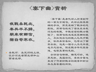 夜戰桑乾北，
秦兵半不歸。
朝來有鄉信，
猶自寄寒衣。
 桑乾河: 永定河的上游，
位於河北省西北部和山
西省北部。
<塞下曲>是唐代詩人許渾創作
的一首五言絕句。此詩以極其精
練的手法，高度濃縮了戰爭的悲
劇性。前兩句敘述了發生在桑乾
河北的夜戰, 半數左右的戰士犧
牲了；後兩句敘述遠在家鄉的親
人，不知道自己的親人已死于戰
爭，依然來信告知，已寄出了禦
寒衣物。這是一個令人不忍卒讀，
也不忍回味，但在戰爭年代很普
通、也很真實的悲劇。
全詩話句精練、構思巧妙、境
界悲壯、意蘊深沉，委婉含蓄地
表達了作者對戰爭的譴責和對士
兵及其家屬的同情。
 
