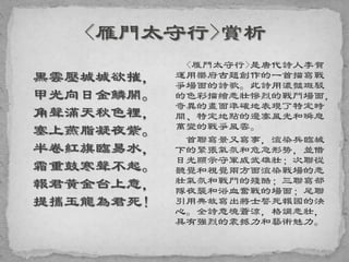 黑雲壓城城欲摧，
甲光向日金鱗開。
角聲滿天秋色裡，
塞上燕脂凝夜紫。
半卷紅旗臨易水，
霜重鼓寒聲不起。
報君黃金台上意，
提攜玉龍為君死！
<雁門太守行>是唐代詩人李賀
運用樂府古題創作的一首描寫戰
爭場面的詩歌。此詩用濃豔斑駁
的色彩描繪悲壯慘烈的戰鬥場面，
奇異的畫面準確地表現了特定時
間、特定地點的邊塞風光和瞬息
萬變的戰爭風雲。
首聯寫景又寫事，渲染兵臨城
下的緊張氣氛和危急形勢，並借
日光顯示守軍威武雄壯；次聯從
聽覺和視覺兩方面渲染戰場的悲
壯氣氛和戰鬥的殘酷；三聯寫部
隊夜襲和浴血奮戰的場面；尾聯
引用典故寫出將士誓死報國的決
心。全詩意境蒼涼，格調悲壯，
具有強烈的震撼力和藝術魅力。
 