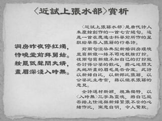 洞房昨夜停紅燭，
待曉堂前拜舅姑。
妝罷低聲問夫婿，
畫眉深淺入時無。
<近試上張籍水部>是唐代詩人
朱慶餘創作的一首七言絕句。這
是一首在應進士科舉前所作的呈
獻給舉荐人張籍的行卷詩。
前兩句渲染典型新婚洞房環境
並寫新娘一絲不苟地梳妝打扮。
後兩句寫新娘不知自己的打扮能
否討得公婆的歡心，擔心地問丈
夫她所畫的眉毛是否合宜。此詩
以新婦自比，以新郎比張籍，以
公婆比主考官，藉以徵求張籍的
意見。
全詩選材新穎，視角獨特，以
<入時無>三字為靈魂，將自己能
否踏上仕途與新婦緊張不安的心
緒作比，寓意自明，令人驚歎。
 