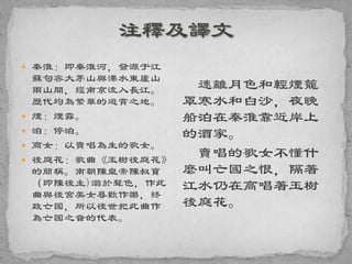  秦淮：即秦淮河，發源于江
蘇句容大茅山與溧水東廬山
兩山間，經南京流入長江。
歷代均為繁華的遊賞之地。
 煙：煙霧。
 泊：停泊。
 商女：以賣唱為生的歌女。
 後庭花：歌曲《玉樹後庭花》
的簡稱。南朝陳皇帝陳叔寶
（即陳後主)溺於聲色，作此
曲與後宮美女尋歡作樂，終
致亡國，所以後世把此曲作
為亡國之音的代表。
迷離月色和輕煙籠
罩寒水和白沙，夜晚
船泊在秦淮靠近岸上
的酒家。
賣唱的歌女不懂什
麼叫亡國之恨，隔著
江水仍在高唱著玉樹
後庭花。
 