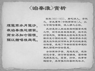 煙籠寒水月籠沙，
夜泊秦淮近酒家。
商女不知亡國恨，
隔江猶唱後庭花。
杜牧(803－853)，唐代詩人。字牧
之，京兆萬年(今陝西西安)人，以
七言絕句著稱，後人謂之小杜。
此詩是詩人夜泊秦淮時觸景感懷
之作，前半段寫秦淮夜景，後半段
抒發感慨，借陳後主因追求荒淫享
樂終至亡國的先例，諷刺那些不從
歷史汲取教訓而醉生夢死的晚唐統
治階層，表現了作者對國家命運的
無比關懷和深切憂慮。
全詩寓情于景，意境悲涼，感情
深沉含蓄，語言精當錘煉，藝術構
思頗具匠心，寫景、抒情、敘事有
機結合，具有強烈的藝術感染力。
 