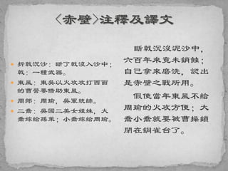 折戟沉沙：斷了戟沒入沙中；
戟：一種武器。
 東風：東吳以火攻攻打西面
的曹營要借助東風。
 周郎：周瑜，吳軍統帥。
 二喬：吳國二美女姐妹，大
喬嫁給孫策；小喬嫁給周瑜。
斷戟沉沒泥沙中，
六百年來竟未銷蝕；
自己拿來磨洗，認出
是赤壁之戰所用。
假使當年東風不給
周瑜的火攻方便；大
喬小喬就要被曹操鎖
閉在銅雀台了。
 