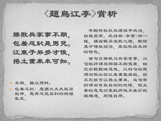 勝敗兵家事不期，
包羞忍恥是男兒。
江東子弟多才俊，
捲土重來未可知。
 不期，難以预料。
 包羞忍恥：意謂大丈夫能屈
能伸，應有忍受屈恥的胸襟
氣度。
年輕時杜牧熟讀孫子兵法，
自視甚高。此詩與<赤壁>詩一
樣，議論戰爭成敗之理，觀點
異于傳統說法，是杜牧詠史詩
的特色。
首句言勝敗乃兵家常事。次
句批評項羽胸襟不夠寬廣，缺
乏宏觀戰略思想。三四句設想
項羽假如回江東重整旗鼓，說
不定就可以捲土重來。這句有
對項羽負氣自刎的惋惜，但主
要的意思卻是批評他不善於把
握機遇，剛愎自用。
 
