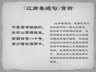 千里鶯啼綠映紅，
水村山郭酒旗風。
南朝四百八十寺，
多少樓台煙雨中。
<江南春絕句> 是唐代詩人
杜牧創作的一首七言絕句，
係杜牧千古傳誦的名篇。這
首詩將自然風景和人文景觀
交織起來進行描寫，把美麗
如畫的江南自然風景和煙雨
濛濛中南朝的人文景觀結合
起來。在煙雨迷蒙的春色之
中，滲透出詩人對歷史興亡
盛衰的感慨和對晚唐國運的
隱憂。
 