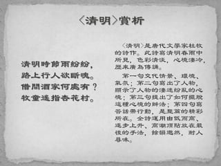 清明時節雨紛紛，
路上行人欲斷魂。
借問酒家何處有？
牧童遙指杏花村。
<清明>是唐代文學家杜牧
的詩作。此詩寫清明春雨中
所見，色彩清淡，心境淒冷，
歷來廣為傳誦。
第一句交代情景、環境、
氣氛；第二句寫出了人物，
顯示了人物的淒迷紛亂的心
境；第三句提出了如何擺脫
這種心境的辦法；第四句寫
答話帶行動，是整篇的精彩
所在。全詩運用由低而高、
逐步上升、高潮頂點放在最
後的手法，餘韻邈然，耐人
尋味。
 