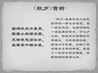 銀燭秋光冷畫屏，
輕羅小扇撲流螢。
天階夜色涼如水，
坐看牽牛織女星。
<秋夕>是唐代詩人杜牧
創作的一首七言絕句，是
一首宮怨詩。這首詩描寫
一名孤單的宮女，于七夕
之夜，仰望天河兩側的牛
郎織女，不時扇撲流螢，
排遣心中寂寞，反映了宮
廷婦女不幸的命運，表現
了一位官女舉目無親、百
無聊賴的苦悶心情。
 