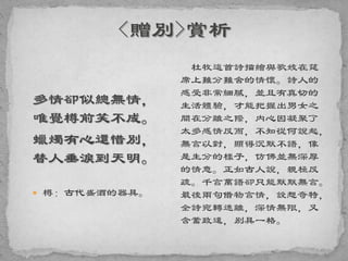 多情卻似總無情，
唯覺樽前笑不成。
蠟燭有心還惜別，
替人垂淚到天明。
 樽：古代盛酒的器具。
杜牧這首詩描繪與歌妓在筵
席上難分難舍的情懷。詩人的
感受非常細膩，並且有真切的
生活體驗，才能把握出男女之
間在分離之際，内心因凝聚了
太多感情反而，不知從何說起，
無言以對，顯得沉默不語，像
是生分的樣子，仿佛並無深厚
的情意。正如古人說，親極反
疏。千言萬語卻只能默默無言。
最後兩句借物言情，設想奇特，
全詩宛轉迷離，深情無限，又
含蓄致遠，别具一格。
 