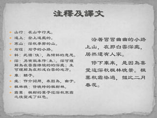  山行：在山中行走。
 遠上：登上遠處的。
 寒山：深秋季節的山。
 石徑：石子的小路。
 斜：此讀<俠>，為傾斜的意思。
 深：另有版本作<生>。深可理
解為在雲霧繚繞的的深處；生
可理解為在形成白雲的地方。
 車：轎子。
 坐：作介詞用，表因為，由于。
 楓林晚：傍晚時的楓樹林。
 霜葉：楓樹的葉子經深秋寒霜
之後變成了紅色。
沿著彎彎曲曲的小路
上山，在那白雲深處，
居然還有人家。
停下車來，是因為喜
愛這深秋楓林晚景。楓
葉秋霜染過，豔比二月
春花。
 