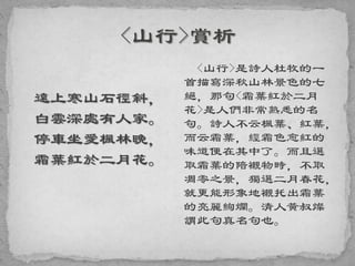 遠上寒山石徑斜，
白雲深處有人家。
停車坐愛楓林晚，
霜葉紅於二月花。
<山行>是詩人杜牧的一
首描寫深秋山林景色的七
絕，那句<霜葉紅於二月
花>是人們非常熟悉的名
句。詩人不云楓葉、紅葉，
而云霜葉，經霜色愈紅的
味道便在其中了。而且選
取霜葉的陪襯物時，不取
凋零之景，獨選二月春花，
就更能形象地襯托出霜葉
的亮麗絢爛。清人黃叔燦
謂此句真名句也。
 