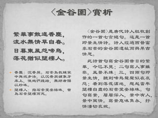 繁華事散逐香塵，
流水無情草自春。
日暮東風怨啼鳥，
落花猶似墜樓人。
 香塵：沉香屑。石崇為教練家
中舞妓步法，以沉香屑鋪象牙
床上，使她們踐踏，無跡者賜
以珍珠。
 墜樓人：指石崇愛妾綠珠，曾
為石崇墜樓而死。
<金谷園>是唐代詩人杜牧創
作的一首七言絕句。這是一首
即景生情詩。詩人經過西晉富
豪石崇的金谷園遺址而興吊古
情思。
此詩首句寫金谷園昔日的繁
華，今已不見；二句寫人事雖
非，風景不殊；三、四兩句即
景生情，聽到啼鳥聲聲似在哀
怨；看到落花滿地，想起當年
墜樓自盡的石崇愛妾綠珠。句
句寫景，層層深入，景中有人，
景中寓情。寫景意味雋永，抒
情淒切哀婉。
 