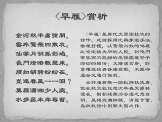 金河秋半虜弦開，
雲外驚飛四散哀。
仙掌月明孤影過，
長門燈暗數聲來。
須知胡騎紛紛在，
豈逐春風一一回？
莫厭瀟湘少人處，
水多菰米岸莓苔。
<早雁>是唐代文學家杜牧的
詩作。此詩採用比興象徵手法，
借雁抒懷，以驚飛四散的鴻雁
比喻流離失所的人民，對他們
有家而不能歸的悲慘處境寄予
深切的同情；又借漢言唐，對
當權統治者昏庸腐敗，不能守
邊安民進行諷刺。
全詩通篇無一語批評執政者，
但在秋天就設想次年春天胡騎
還在，則朝廷無力安邊之意自
明。風格婉曲細膩，清麗含蓄，
為杜牧詩中別開生面之作。
 