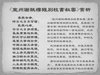 棄我去者，
昨日之日不可留；
亂我心者，
今日之日多煩憂。
長風萬里送秋雁，
對此可以酣高樓。
蓬萊文章建安骨，
中間小謝又清發。
俱懷逸興壯思飛，
欲上青天攬明月。
抽刀斷水水更流，
舉杯銷愁愁更愁。
人生在世不稱意，
明朝散髮弄扁舟。
<宣州謝朓樓餞別校書叔雲>是李
白離開朝廷浪跡江湖後，在宣城(今
屬安徽)與族叔李雲相遇，同登謝朓
樓賞景時創作的一首送別詩。此詩
並不直言離別，而是重筆抒發詩人
自己懷才不遇的激烈憤懣，和對光
明世界的執著追求。
此詩雖寫煩憂苦悶，卻並不陰鬱
低沉。詩中長風、俱懷、抽刀等句，
蘊含了強烈的思想感情，似奔騰江
河的瞬息萬變，波瀾迭起。
看似消極的結尾句<明日散髮弄扁
舟>，其實不也是狂放不羈文學天才
在等因奉此官僚制度下的必然選項。
 