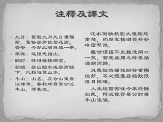  九日：舊曆九月九日重陽
節，舊俗登高飲菊花酒。
齊安：今湖北省麻城一帶。
 翠微：這裡代指山。
 酩酊：醉得稀裡糊塗。
 登臨：登山臨水或登高臨
下，泛指遊覽山水。
 牛山：山名。在今山東省
淄博市。春秋時齊景公泣
牛山，即其地。
江水倒映秋影大雁剛剛
南飛，約朋友攜酒壺共登
峰巒翠微。
塵世煩擾平生難逢開口
一笑，菊花盛開之時要插
滿頭而歸。
只應縱情痛飲酬答重陽
佳節，不必懷憂登臨歎恨
落日餘暉。
人生短暫古往今來終歸
如此，何必像齊景公對著
牛山流淚。
 
