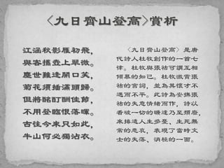 江涵秋影雁初飛，
與客攜壺上翠微。
塵世難逢開口笑，
菊花須插滿頭歸。
但將酩酊酬佳節，
不用登臨恨落暉。
古往今來只如此，
牛山何必獨沾衣。
<九日齊山登高> 是唐
代詩人杜牧創作的一首七
律。杜牧與張祜可謂互相
傾慕的知己。杜牧激賞張
祜的宮詞，並為其懷才不
遇而不平。此詩為安撫張
祜的失意情緒而作，詩以
看破一切的曠達乃至頹廢，
來排遣人生多憂、生死無
常的悲哀，表現了當時文
士的失落、消極的一面。
 
