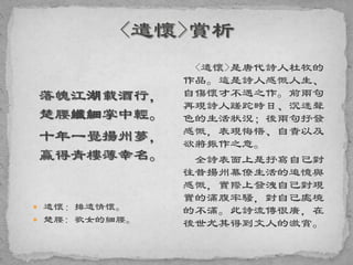 落魄江湖載酒行，
楚腰纖細掌中輕。
十年一覺揚州夢，
贏得青樓薄幸名。
 遣懷：排遣情懷。
 楚腰: 歌女的細腰。
<遣懷>是唐代詩人杜牧的
作品。這是詩人感慨人生、
自傷懷才不遇之作。前兩句
再現詩人蹉跎時日、沉迷聲
色的生活狀況；後兩句抒發
感慨，表現悔悟、自責以及
欲將振作之意。
全詩表面上是抒寫自己對
往昔揚州幕僚生活的追憶與
感慨，實際上發洩自己對現
實的滿腹牢騷，對自己處境
的不滿。此詩流傳很廣，在
後世尤其得到文人的激賞。
 