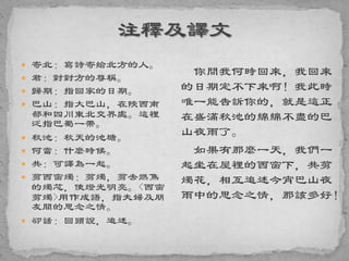  寄北：寫詩寄給北方的人。
 君：對對方的尊稱。
 歸期：指回家的日期。
 巴山：指大巴山，在陝西南
部和四川東北交界處。這裡
泛指巴蜀一帶。
 秋池：秋天的池塘。
 何當：什麼時候。
 共：可譯為一起。
 剪西窗燭：剪燭，剪去燃焦
的燭芯，使燈光明亮。<西窗
剪燭>用作成語，指夫婦及朋
友間的思念之情。
 卻話：回頭說，追述。
你問我何時回來，我回來
的日期定不下來啊！我此時
唯一能告訴你的，就是這正
在盛滿秋池的綿綿不盡的巴
山夜雨了。
如果有那麼一天，我們一
起坐在屋裡的西窗下，共剪
燭花，相互追述今宵巴山夜
雨中的思念之情，那該多好！
 