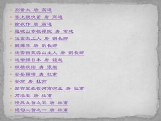  別董大 唐 高適
 塞上聽吹笛 唐 高適
 除夜作 唐 高適
 題破山寺後禪院 唐 常建
 送靈澈上人 唐 劉長卿
 聽彈琴 唐 劉長卿
 逢雪宿芙蓉山主人 唐 劉長卿
 送僧歸日本 唐 錢起
 楓橋夜泊 唐 張繼
 登岳陽樓 唐 杜甫
 登高 唐 杜甫
 聞官軍收復河南河北 唐 杜甫
 石壕吏 唐 杜甫
 漫興九首之五 唐 杜甫
 絕句二首之一 唐 杜甫
 