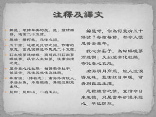  錦瑟：裝飾華美的瑟。瑟：撥絃樂
器，通常二十五弦。
 無端：猶何故。怨怪之詞。
 五十弦：這裡是托古之詞。作者的
原意，當是說錦瑟本應是二十五弦。
 莊生曉夢迷蝴蝶：商隱此引莊周夢
蝶故事，以言人生如夢，往事如煙
之意。
 望帝春心托杜鵑：相傳蜀帝杜宇，
號望帝，死後其魂化為杜鵑。
 珠有淚：<博物志>：南海外有鮫人，
水居如魚，不廢織績，其眼泣則能
出珠。
 藍田：藍田山，一名玉山。
錦瑟呀，你為何竟有五十
條弦？每弦每節，都令人懷
思黃金華年。
我心如莊子，為蝴蝶曉夢
而迷惘；又如望帝化杜鵑，
寄託春心哀怨。
滄海明月高照，鮫人泣淚
皆成珠。藍田紅日和暖，可
看到良玉生煙。
悲歡離合之情，豈待今日
來追憶，只是當年卻漫不經
心，早已惘然。
 