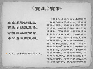 宣室求賢訪逐臣，
賈生才調更無倫。
可憐夜半虛前席，
不問蒼生問鬼神。
 宣室: 漢未央宮前殿的正室。
《賈生》是唐代詩人李商隱的
一首借古諷今的詠史詩，意在借
賈誼的遭遇，抒寫詩人懷才不遇
的感慨。其著眼點不在個人的窮
通得失，而在於指出封建統治者
不能真正重視人才，使其在政治
上發揮作用。詩中選取漢文帝宣
室召見賈誼，夜半傾談的情節，
寫文帝不能識賢、任賢；“不問
蒼生問鬼神”則揭露了晚唐皇帝
服藥求仙，荒於政事，不顧民生
的昏庸特性。此詩寓慨於諷，深
刻而具有力度，在對賈誼懷才不
遇的同情中，寄寓作者自己在政
治上備受排擠、壯志難酬的感傷。
 