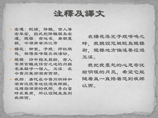  左遷：貶謫，降職。古人尊
右卑左，因此把降職稱為左
遷。龍標：古地名，唐朝置
縣，今湖南省洪江市
 楊花：柳絮。子規：即杜鵑
鳥，相傳其啼聲哀婉淒切。
 龍標：詩中指王昌齡，古人
常用官職或任官之地的州縣
名來稱呼一個人。五溪：在
今貴州東部湖南西部。
 夜郎：唐代在今貴州桐梓和
湖南沅陵等地設過夜郎縣。
這裡指湖南的夜郎，李白當
時在東南，所以說隨風直到
夜郎西。
在楊花落完子規啼鳴之
時，我聽說您被貶為龍標
尉，龍標地方偏遠要經過
五溪。
我把我憂愁的心思寄託
給明暖的月亮，希望它能
隨著風一直陪著您到夜郎
以西。
 