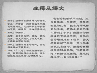  隋宮：隋煬帝在揚州所建的行宮。
 紫泉：即紫淵，因唐高祖名李淵，
為避諱而改。代指隋朝京都長安
的宮殿。鎖煙霞：空有煙雲繚繞。
 蕪城: 今揚州。
 玉璽：皇帝的玉印。日角：額角
突出，古人以為此乃帝王之相。
此處指唐高祖李淵。
 錦帆：隋煬帝所乘的龍舟，其帆
用華麗的宮錦製成。
 “地下”二句：傳說隋煬帝在江
都，曾夢到與陳後主相遇。後主
請寵妃張麗華跳<玉樹後庭花>。
長安的殿閣千門閑閉，空
自籠罩著一片煙霞，又想在
繁麗的江都，把宮苑修建得
更加豪華。若不是皇帝的玉
印歸到了李家；隋煬帝的錦
帆或許會遊遍天涯。當年放
螢的場所只剩下腐草，螢火
早就斷絕了根芽；多少年來
隋堤寂寞淒冷，兩邊的垂楊
棲息著歸巢烏鴉。他若是在
地下與陳後主重逢，難道能
再去賞一曲<後庭花>？
 