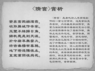 紫泉宮殿鎖煙霞，
欲取蕪城作帝家。
玉璽不緣歸日角，
錦帆應是到天涯。
於今腐草無螢火，
終古垂楊有暮鴉。
地下若逢陳後主，
豈宜重問後庭花。
<隋宮> 是唐代詩人李商隱創
作的一首七言律詩。這是首詠史
吊古詩，內容雖是歌詠隋宮，其
實乃諷刺隋煬帝楊廣的荒淫亡國。
此詩寫隋煬帝為了尋歡作樂，無
休止地出外巡遊，奢侈昏庸，開
鑿運河，建造行宮，勞民傷財，
終於為自己製造了亡國的條件，
成了和陳後主一樣的亡國之君。
諷古是為喻今，詩人把隋煬帝當
作歷史上以荒淫奢華著稱的暴君
的典型，來告誡晚唐的那些荒淫
腐朽、醉生夢死的統治者。全詩
採用比興手法，寫得靈活含蓄，
色彩鮮明，音節鏗鏘。
 