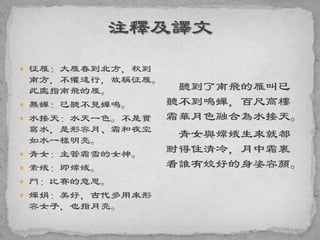  征雁：大雁春到北方，秋到
南方，不懼遠行，故稱征雁。
此處指南飛的雁。
 無蟬：已聽不見蟬鳴。
 水接天：水天一色。不是實
寫水，是形容月、霜和夜空
如水一樣明亮。
 青女：主管霜雪的女神。
 素娥：即嫦娥。
 鬥：比賽的意思。
 嬋娟：美好，古代多用來形
容女子，也指月亮。
聽到了南飛的雁叫已
聽不到鳴蟬，百尺高樓
霜華月色融合為水接天。
青女與嫦娥生來就都
耐得住清冷，月中霜裏
看誰有姣好的身姿容顏。
 